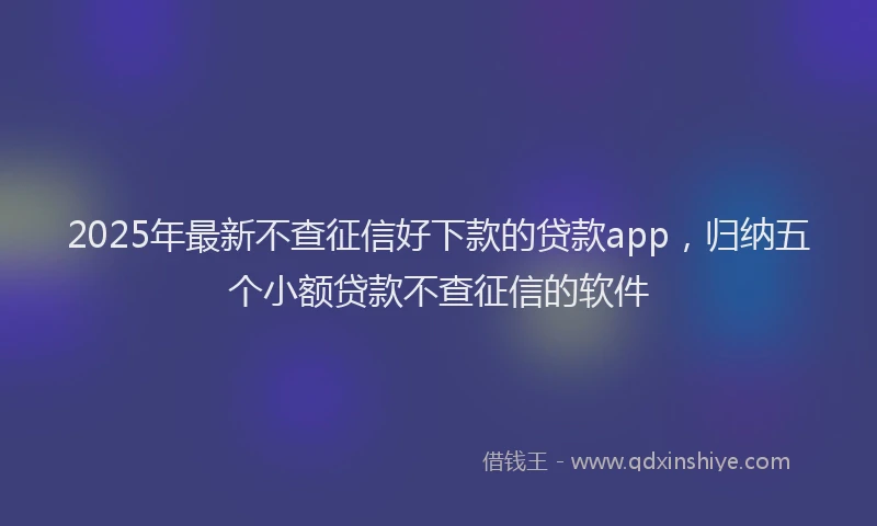2025年最新不查征信好下款的贷款app，归纳五个小额贷款不查征信的软件