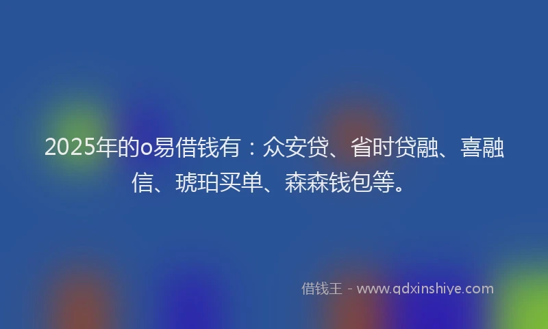 2025年的o易借钱有：众安贷、省时贷融、喜融信、琥珀买单、森森钱包等。