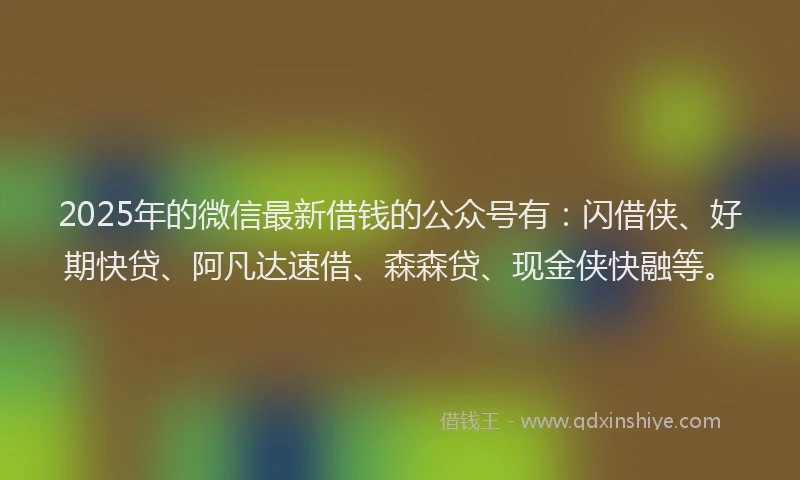2025年的微信最新借钱的公众号有：闪借侠、好期快贷、阿凡达速借、森森贷、现金侠快融等。