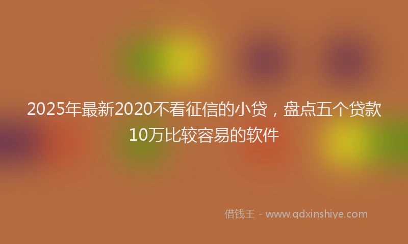 2025年最新2020不看征信的小贷，盘点五个贷款10万比较容易的软件