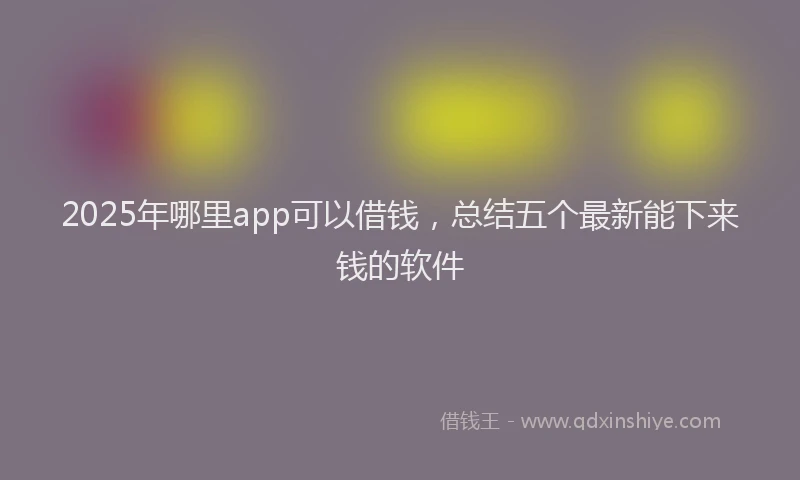 2025年哪里app可以借钱，总结五个最新能下来钱的软件