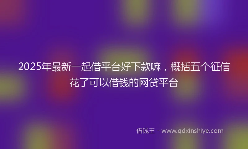 2025年最新一起借平台好下款嘛，概括五个征信花了可以借钱的网贷平台
