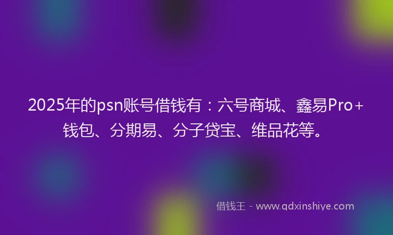 2025年的psn账号借钱有：六号商城、鑫易Pro+钱包、分期易、分子贷宝、维品花等。