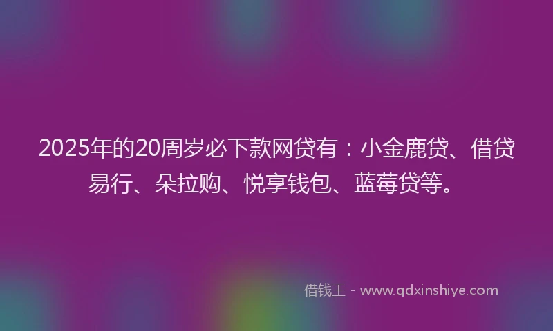2025年的20周岁必下款网贷有：小金鹿贷、借贷易行、朵拉购、悦享钱包、蓝莓贷等。
