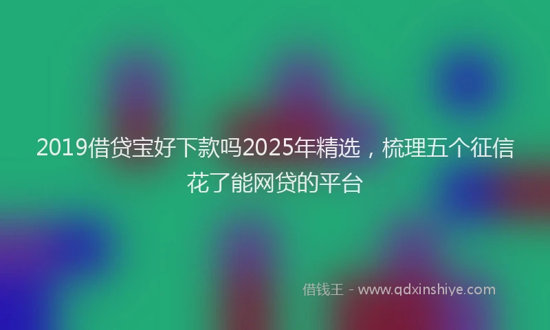 2019借贷宝好下款吗2025年精选，梳理五个征信花了能网贷的平台