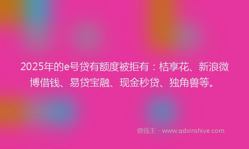 2025年的e号贷有额度被拒有：桔享花、新浪微博借钱、易贷宝融、现金秒贷、独角兽等。