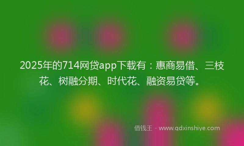 2025年的714网贷app下载有：惠商易借、三枝花、树融分期、时代花、融资易贷等。