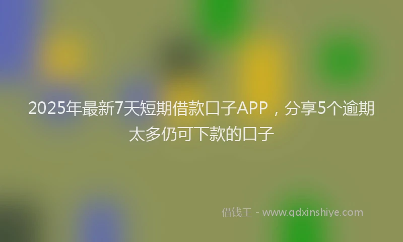 2025年最新7天短期借款口子APP，分享5个逾期太多仍可下款的口子