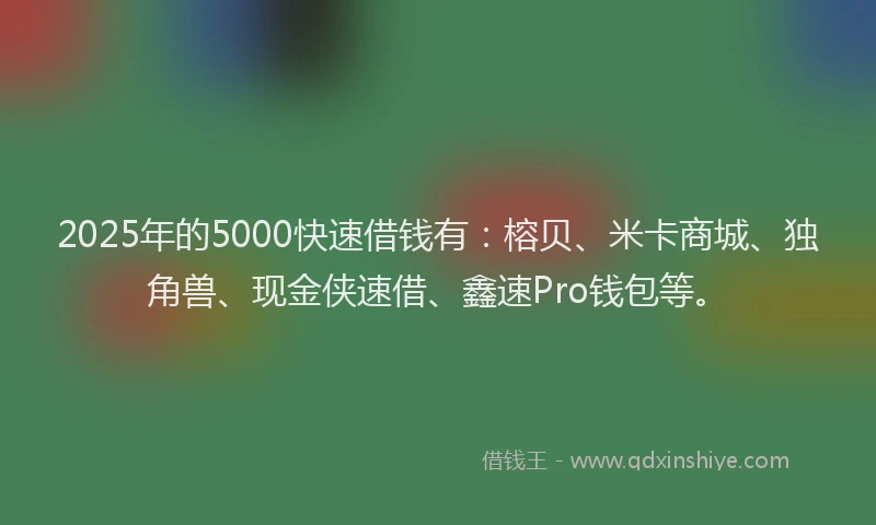 2025年的5000快速借钱有：榕贝、米卡商城、独角兽、现金侠速借、鑫速Pro钱包等。