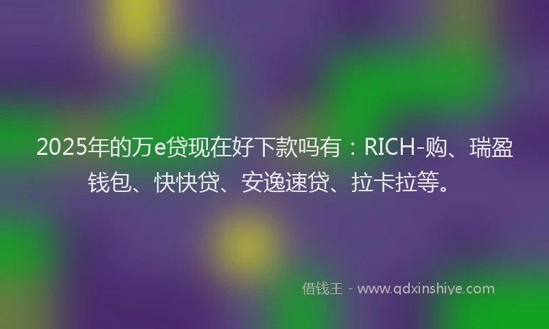 2025年的万e贷现在好下款吗有：RICH-购、瑞盈钱包、快快贷、安逸速贷、拉卡拉等。