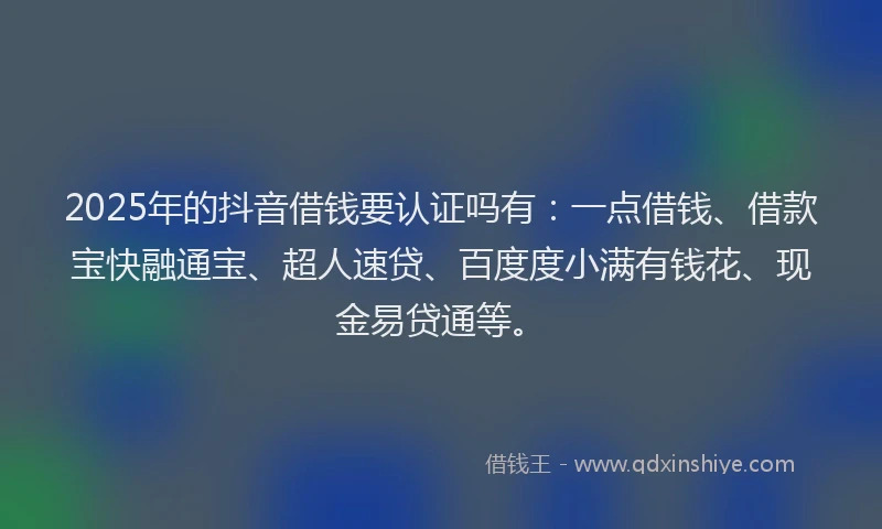 2025年的抖音借钱要认证吗有：一点借钱、借款宝快融通宝、超人速贷、百度度小满有钱花、现金易贷通等。
