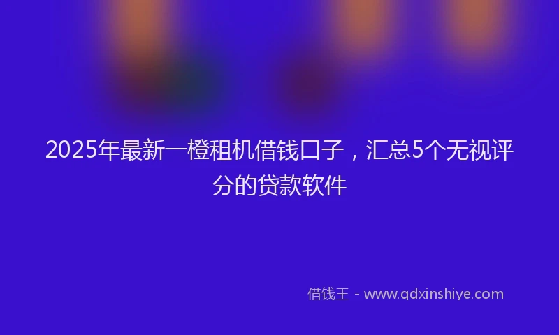 2025年最新一橙租机借钱口子，汇总5个无视评分的贷款软件