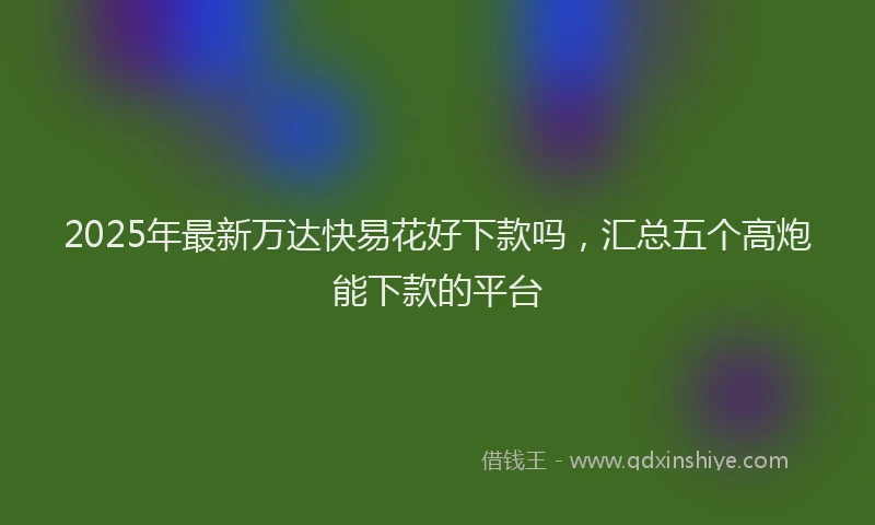 2025年最新万达快易花好下款吗，汇总五个高炮能下款的平台