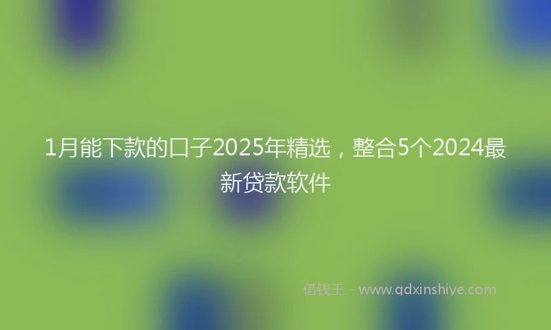 1月能下款的口子2025年精选,整合5个2024最新贷款软件