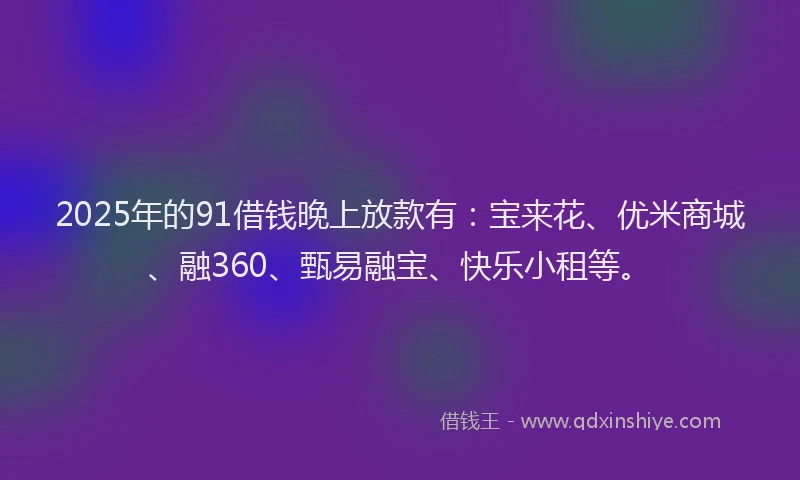 2025年的91借钱晚上放款有：宝来花、优米商城、融360、甄易融宝、快乐小租等。