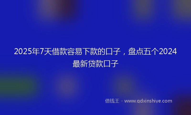 2025年7天借款容易下款的口子，盘点五个2024最新贷款口子