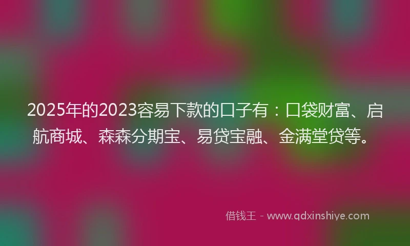 2025年的2023容易下款的口子有：口袋财富、启航商城、森森分期宝、易贷宝融、金满堂贷等。