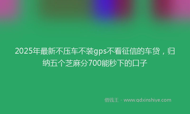 2025年最新不压车不装gps不看征信的车贷，归纳五个芝麻分700能秒下的口子