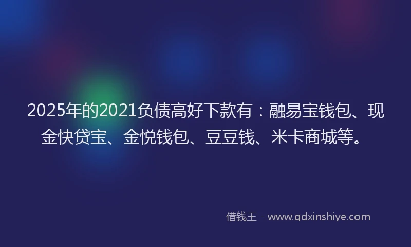 2025年的2021负债高好下款有：融易宝钱包、现金快贷宝、金悦钱包、豆豆钱、米卡商城等。