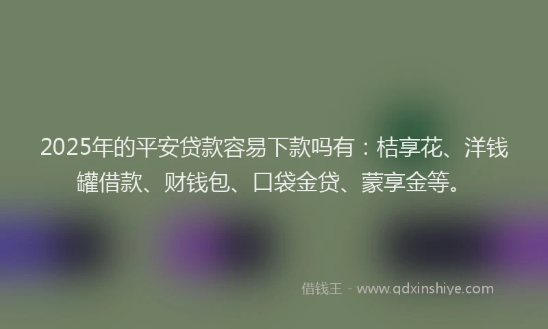 2025年的平安贷款容易下款吗有：桔享花、洋钱罐借款、财钱包、口袋金贷、蒙享金等。