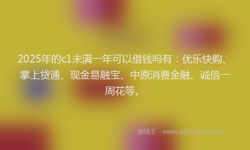 2025年的c1未满一年可以借钱吗有：优乐快购、掌上贷通、现金易融宝、中原消费金融、诚信一周花等。