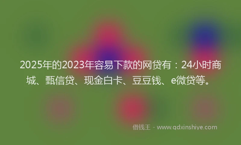 2025年的2023年容易下款的网贷有:24小时商城、甄信贷、现金白卡、豆豆钱、e微贷等。