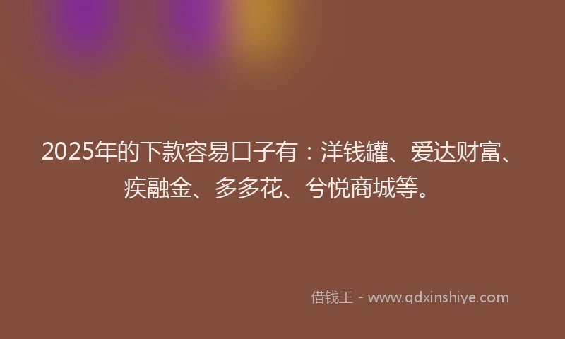 2025年的下款容易口子有：洋钱罐、爱达财富、疾融金、多多花、兮悦商城等。