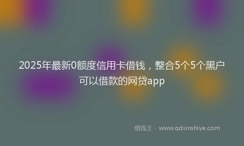 2025年最新0额度信用卡借钱，整合5个5个黑户可以借款的网贷app