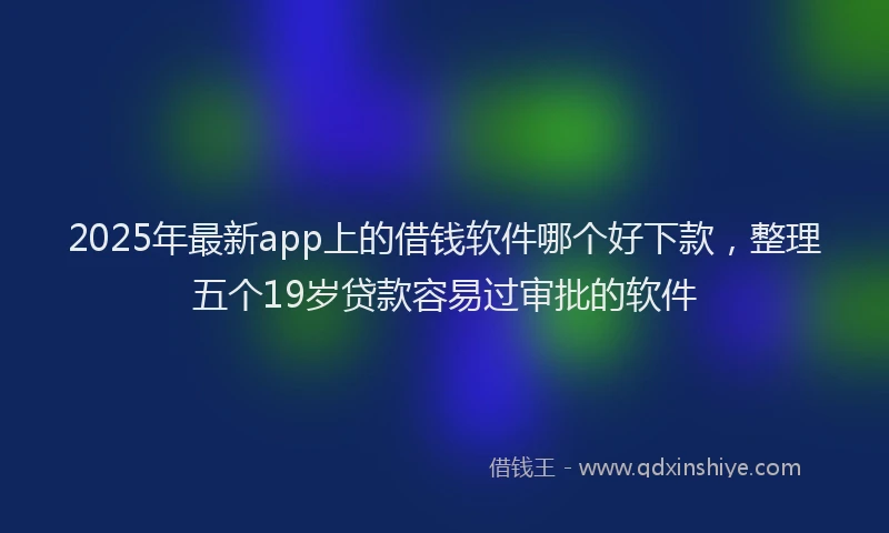 2025年最新app上的借钱软件哪个好下款，整理五个19岁贷款容易过审批的软件