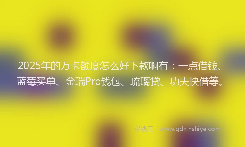 2025年的万卡额度怎么好下款啊有：一点借钱、蓝莓买单、金瑞Pro钱包、琉璃贷、功夫快借等。
