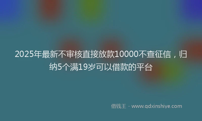 2025年最新不审核直接放款10000不查征信，归纳5个满19岁可以借款的平台