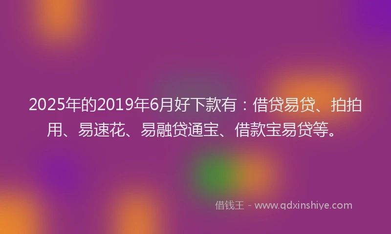 2025年的2019年6月好下款有：借贷易贷、拍拍用、易速花、易融贷通宝、借款宝易贷等。