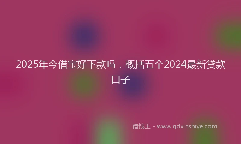 2025年今借宝好下款吗，概括五个2024最新贷款口子