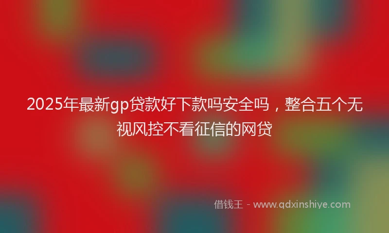 2025年最新gp贷款好下款吗安全吗，整合五个无视风控不看征信的网贷