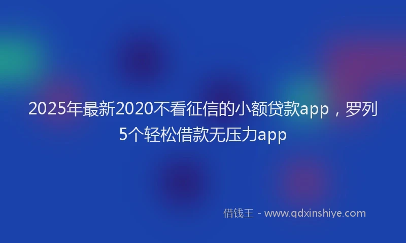 2025年最新2020不看征信的小额贷款app，罗列5个轻松借款无压力app