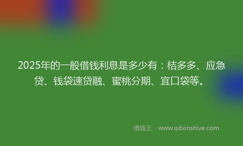 2025年的一般借钱利息是多少有：桔多多、应急贷、钱袋速贷融、蜜桃分期、宜口袋等。