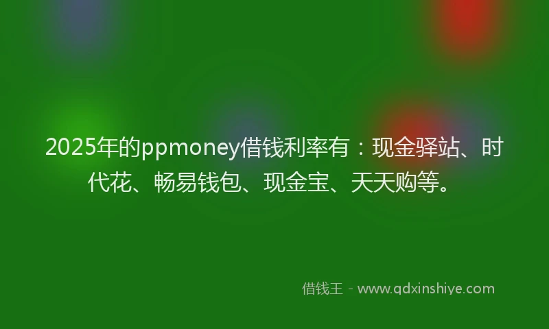 2025年的ppmoney借钱利率有：现金驿站、时代花、畅易钱包、现金宝、天天购等。
