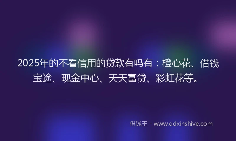 2025年的不看信用的贷款有吗有：橙心花、借钱宝途、现金中心、天天富贷、彩虹花等。