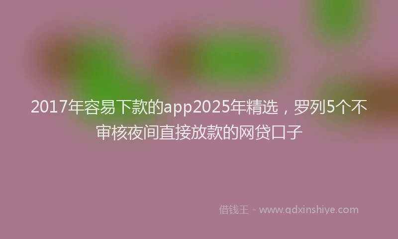 2017年容易下款的app2025年精选，罗列5个不审核夜间直接放款的网贷口子