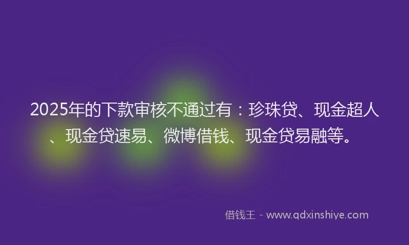 2025年的下款审核不通过有：珍珠贷、现金超人、现金贷速易、微博借钱、现金贷易融等。