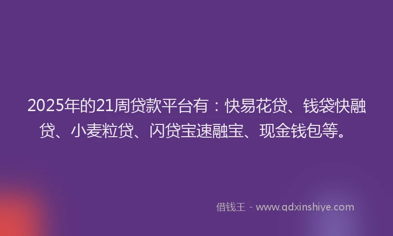2025年的21周贷款平台有：快易花贷、钱袋快融贷、小麦粒贷、闪贷宝速融宝、现金钱包等。