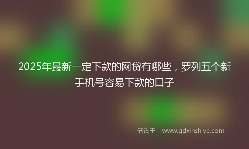 2025年最新一定下款的网贷有哪些，罗列五个新手机号容易下款的口子