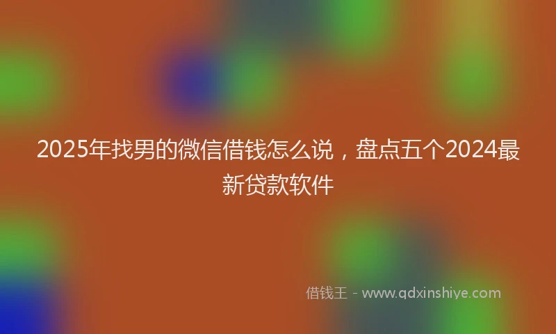 2025年找男的微信借钱怎么说，盘点五个2024最新贷款软件