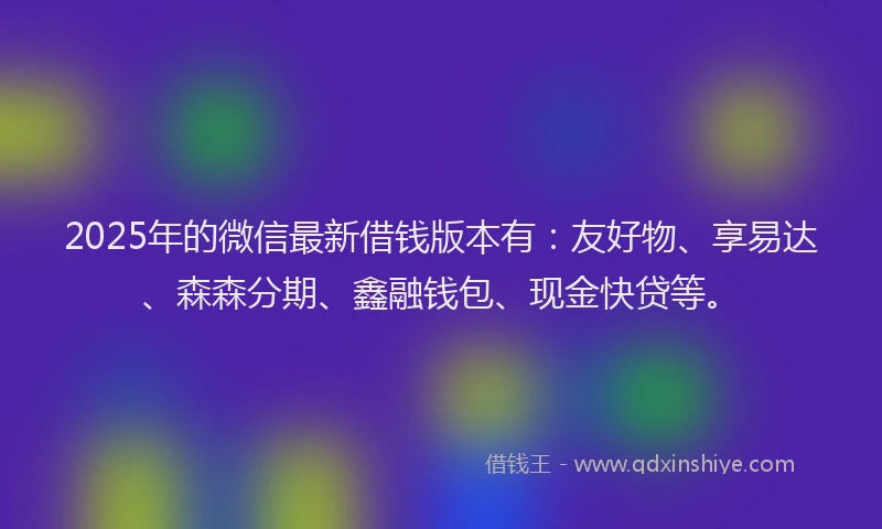 2025年的微信最新借钱版本有：友好物、享易达、森森分期、鑫融钱包、现金快贷等。