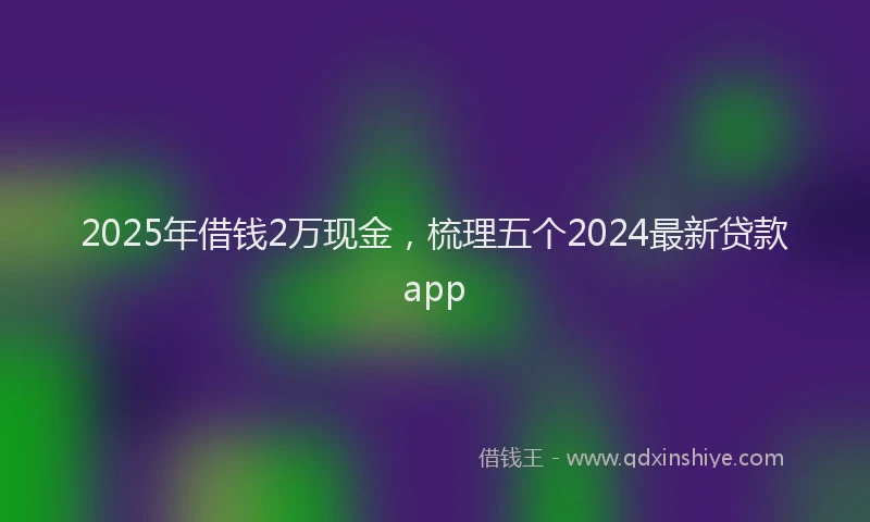 2025年借钱2万现金，梳理五个2024最新贷款app