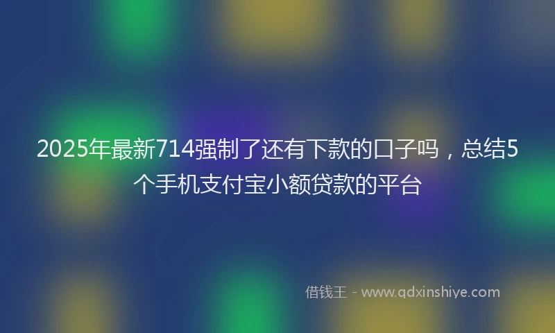 2025年最新714强制了还有下款的口子吗，总结5个手机支付宝小额贷款的平台