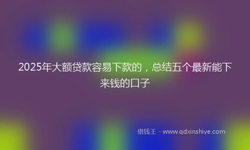 2025年大额贷款容易下款的，总结五个最新能下来钱的口子