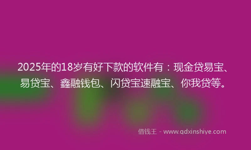2025年的18岁有好下款的软件有：现金贷易宝、易贷宝、鑫融钱包、闪贷宝速融宝、你我贷等。
