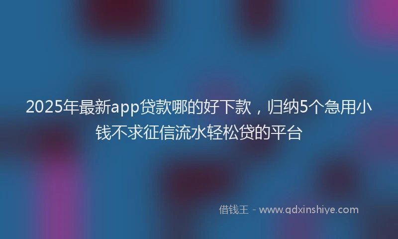 2025年最新app贷款哪的好下款，归纳5个急用小钱不求征信流水轻松贷的平台