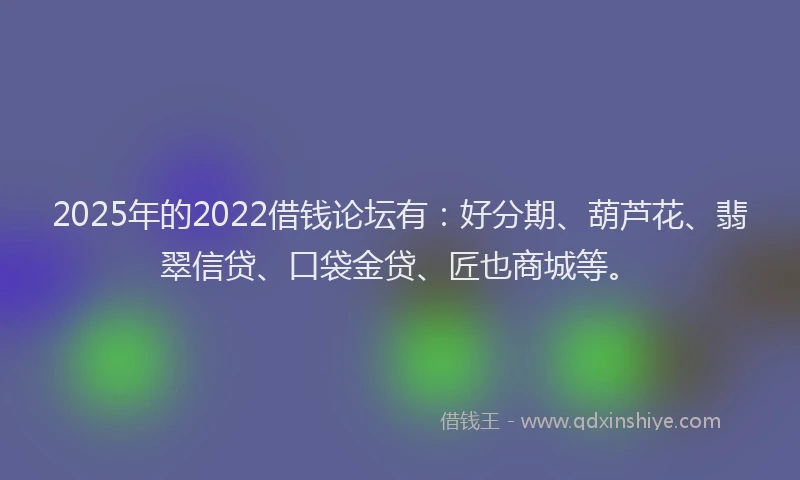 2025年的2022借钱论坛有：好分期、葫芦花、翡翠信贷、口袋金贷、匠也商城等。